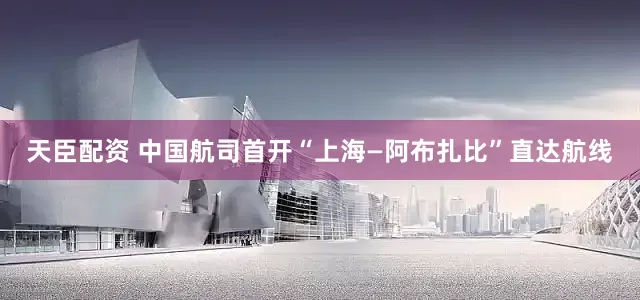 天臣配资 中国航司首开“上海—阿布扎比”直达航线