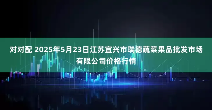 对对配 2025年5月23日江苏宜兴市瑞德蔬菜果品批发市场有限公司价格行情