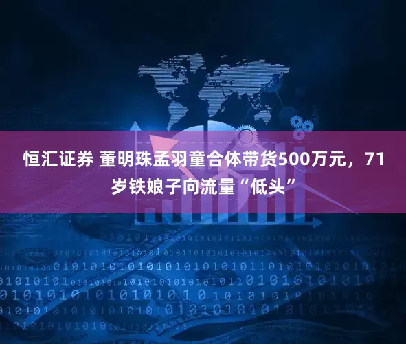 恒汇证券 董明珠孟羽童合体带货500万元，71岁铁娘子向流量“低头”