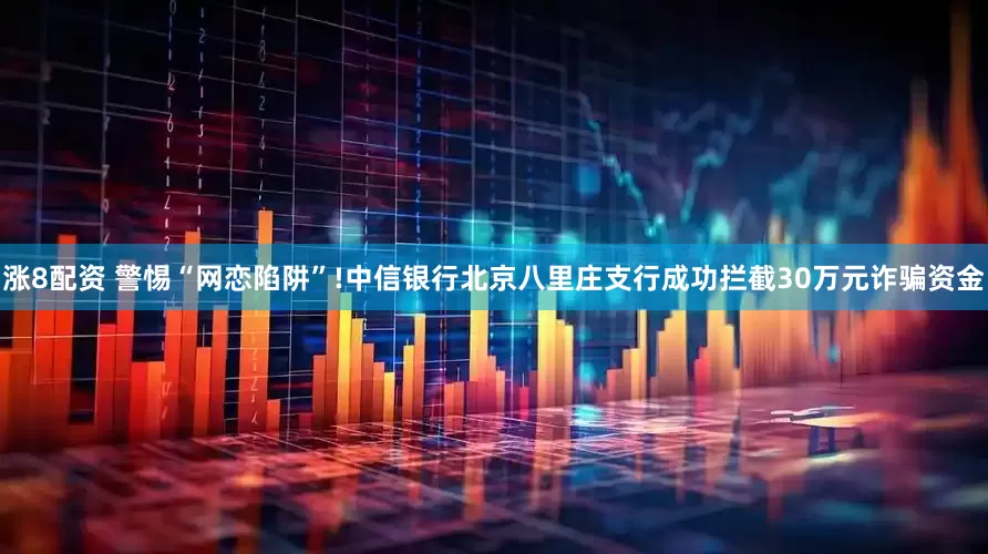 涨8配资 警惕“网恋陷阱”!中信银行北京八里庄支行成功拦截30万元诈骗资金