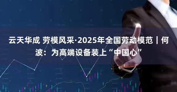 云天华成 劳模风采·2025年全国劳动模范｜何波：为高端设备装上“中国心”