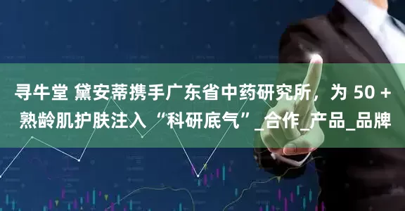 寻牛堂 黛安蒂携手广东省中药研究所，为 50 + 熟龄肌护肤注入 “科研底气”_合作_产品_品牌