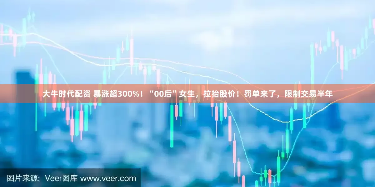 大牛时代配资 暴涨超300%！“00后”女生，拉抬股价！罚单来了，限制交易半年
