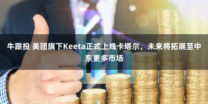 牛跟投 美团旗下Keeta正式上线卡塔尔，未来将拓展至中东更多市场
