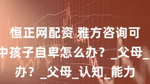 恒正网配资 雅方咨询可靠吗？初中孩子自卑怎么办？_父母_认知_能力