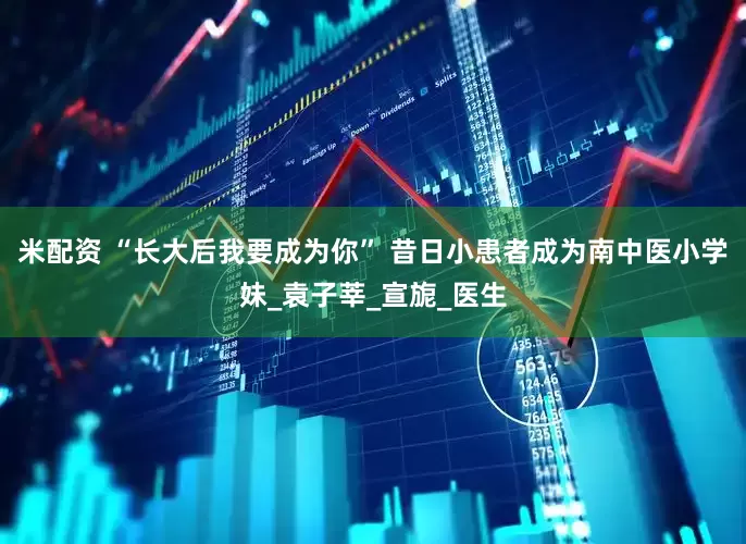 米配资 “长大后我要成为你” 昔日小患者成为南中医小学妹_袁子莘_宣旎_医生