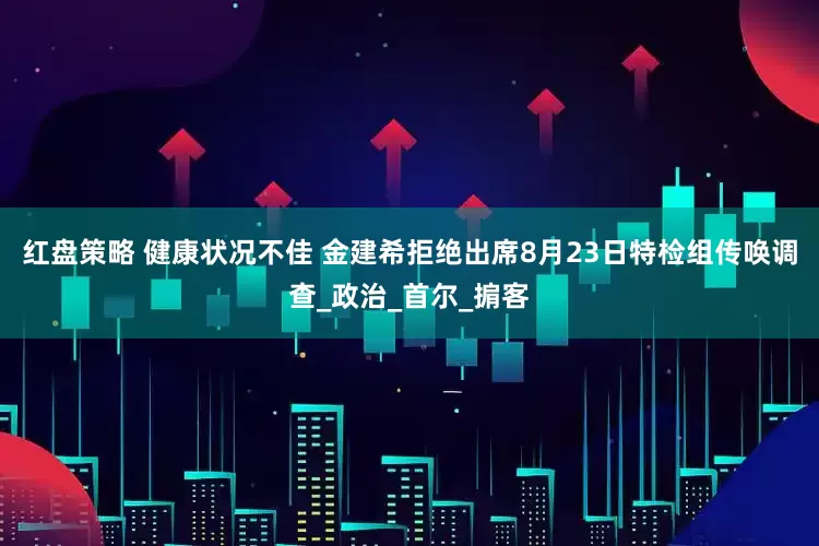 红盘策略 健康状况不佳 金建希拒绝出席8月23日特检组传唤调查_政治_首尔_掮客