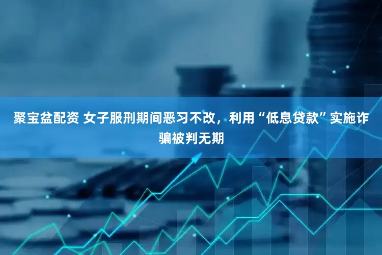 聚宝盆配资 女子服刑期间恶习不改，利用“低息贷款”实施诈骗被判无期