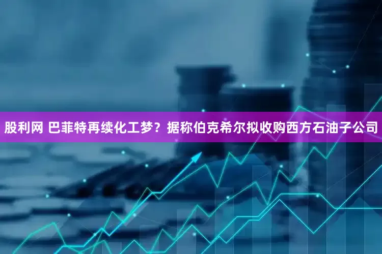 股利网 巴菲特再续化工梦？据称伯克希尔拟收购西方石油子公司
