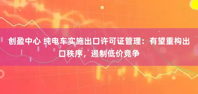 创盈中心 纯电车实施出口许可证管理：有望重构出口秩序，遏制低价竞争