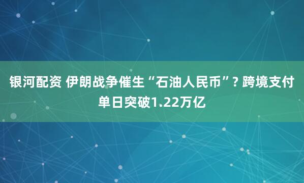 银河配资 伊朗战争催生“石油人民币”? 跨境支付单日突破1.22万亿