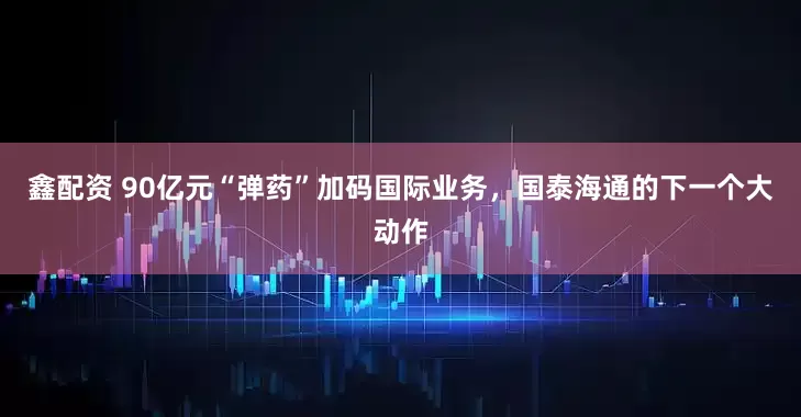 鑫配资 90亿元“弹药”加码国际业务，国泰海通的下一个大动作