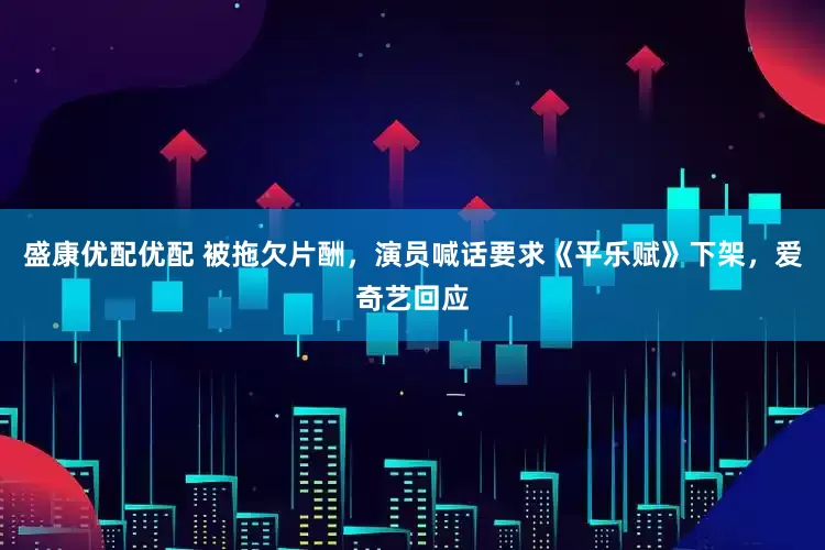 盛康优配优配 被拖欠片酬，演员喊话要求《平乐赋》下架，爱奇艺回应